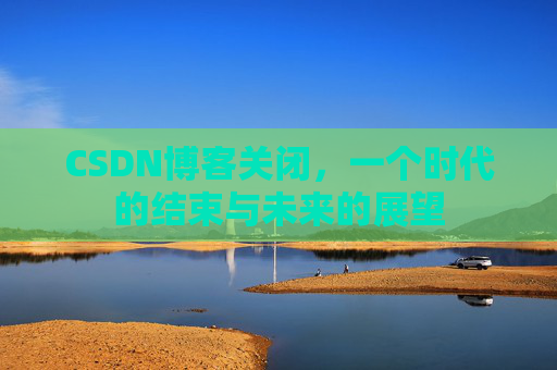 CSDN博客关闭，一个时代的结束与未来的展望